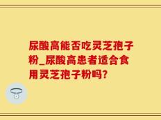 尿酸高能否吃灵芝孢子粉_尿酸高患者适合食用灵芝孢子粉吗？