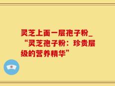 灵芝上面一层孢子粉_“灵芝孢子粉：珍贵层级的营养精华”