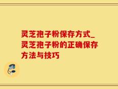 灵芝孢子粉保存方式_灵芝孢子粉的正确保存方法与技巧