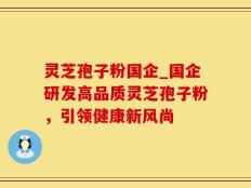 灵芝孢子粉国企_国企研发高品质灵芝孢子粉，引领健康新风尚