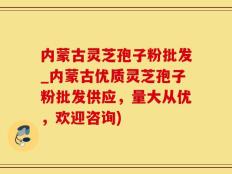 内蒙古灵芝孢子粉批发_内蒙古优质灵芝孢子粉批发供应，量大从优，欢迎咨询)