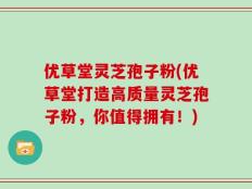优草堂灵芝孢子粉(优草堂打造高质量灵芝孢子粉，你值得拥有！)