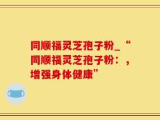同顺福灵芝孢子粉_“同顺福灵芝孢子粉：，增强身体健康”