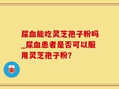 尿血能吃灵芝孢子粉吗_尿血患者是否可以服用灵芝孢子粉？