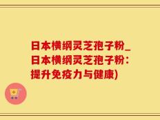 日本横纲灵芝孢子粉_日本横纲灵芝孢子粉：提升免疫力与健康)