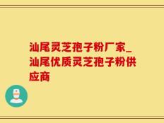 汕尾灵芝孢子粉厂家_汕尾优质灵芝孢子粉供应商