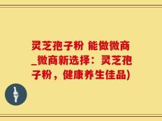 灵芝孢子粉 能做微商_微商新选择：灵芝孢子粉，健康养生佳品)