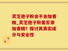 灵芝孢子粉会不会加香精_灵芝孢子粉是否添加香精？探讨其真实成分与安全性