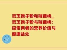 灵芝孢子粉和猕猴桃_灵芝孢子粉与猕猴桃：探索两者的营养价值与健康益处