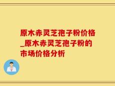 原木赤灵芝孢子粉价格_原木赤灵芝孢子粉的市场价格分析
