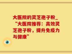 大医院的灵芝孢子粉_“大医院推荐：高效灵芝孢子粉，提升免疫力与健康”