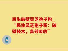 民生破壁灵芝孢子粉_“民生灵芝孢子粉：破壁技术，高效吸收”