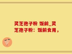 灵芝孢子粉 饭前_灵芝孢子粉：饭前食用，