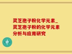 灵芝孢子粉化学元素_灵芝孢子粉的化学元素分析与应用研究