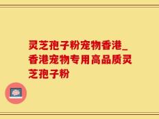 灵芝孢子粉宠物香港_香港宠物专用高品质灵芝孢子粉