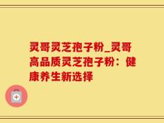灵哥灵芝孢子粉_灵哥高品质灵芝孢子粉：健康养生新选择