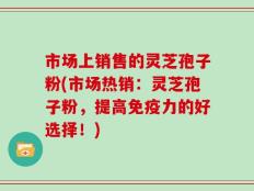 市场上销售的灵芝孢子粉(市场热销：灵芝孢子粉，提高免疫力的好选择！)