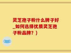 灵芝孢子粉什么牌子好_如何选择优质灵芝孢子粉品牌？)