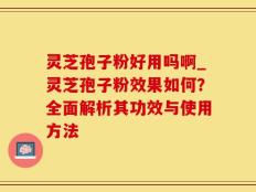 灵芝孢子粉好用吗啊_灵芝孢子粉效果如何？全面解析其功效与使用方法