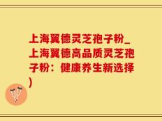 上海翼德灵芝孢子粉_上海翼德高品质灵芝孢子粉：健康养生新选择)