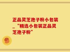 正品灵芝孢子粉小包装_“精选小包装正品灵芝孢子粉”