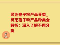 灵芝孢子粉产品分类_灵芝孢子粉产品种类全解析：深入了解不同分类