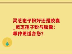 灵芝孢子粉好还是胶囊_灵芝孢子粉与胶囊：哪种更适合您？