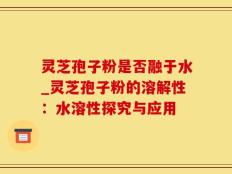 灵芝孢子粉是否融于水_灵芝孢子粉的溶解性：水溶性探究与应用