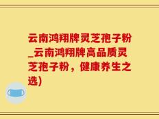 云南鸿翔牌灵芝孢子粉_云南鸿翔牌高品质灵芝孢子粉，健康养生之选)