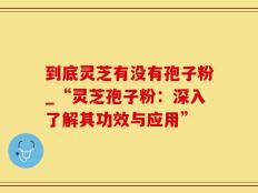 到底灵芝有没有孢子粉_“灵芝孢子粉：深入了解其功效与应用”