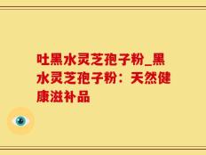 吐黑水灵芝孢子粉_黑水灵芝孢子粉：天然健康滋补品