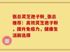张总灵芝孢子粉_张总推荐：高效灵芝孢子粉，提升免疫力，健康生活新选择