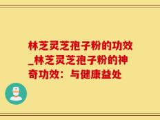 林芝灵芝孢子粉的功效_林芝灵芝孢子粉的神奇功效：与健康益处