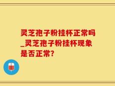 灵芝孢子粉挂杯正常吗_灵芝孢子粉挂杯现象是否正常？