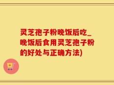 灵芝孢子粉晚饭后吃_晚饭后食用灵芝孢子粉的好处与正确方法)