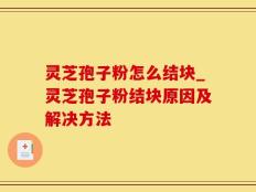 灵芝孢子粉怎么结块_灵芝孢子粉结块原因及解决方法