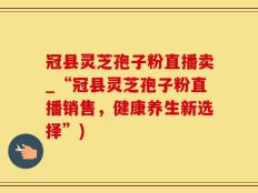 冠县灵芝孢子粉直播卖_“冠县灵芝孢子粉直播销售，健康养生新选择”)