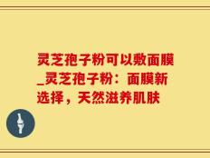灵芝孢子粉可以敷面膜_灵芝孢子粉：面膜新选择，天然滋养肌肤