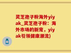 灵芝孢子粉海外yiyak_灵芝孢子粉：海外市场的新宠，yiyak引领健康潮流)