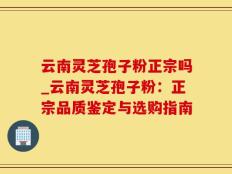 云南灵芝孢子粉正宗吗_云南灵芝孢子粉：正宗品质鉴定与选购指南