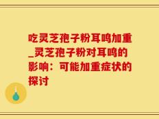 吃灵芝孢子粉耳鸣加重_灵芝孢子粉对耳鸣的影响：可能加重症状的探讨