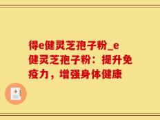 得e健灵芝孢子粉_e健灵芝孢子粉：提升免疫力，增强身体健康