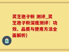 灵芝孢子粉 测评_灵芝孢子粉深度测评：功效、品质与使用方法全面解析)