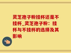 灵芝孢子粉挂杯还是不挂杯_灵芝孢子粉：挂杯与不挂杯的选择及其影响