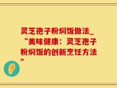 灵芝孢子粉焖饭做法_“美味健康：灵芝孢子粉焖饭的创新烹饪方法”