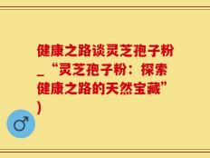 健康之路谈灵芝孢子粉_“灵芝孢子粉：探索健康之路的天然宝藏”)