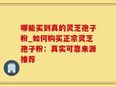 哪能买到真的灵芝孢子粉_如何购买正宗灵芝孢子粉：真实可靠来源推荐