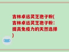 吉林卓远灵芝孢子粉(吉林卓远灵芝孢子粉：提高免疫力的天然选择)