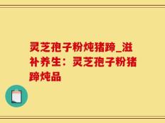 灵芝孢子粉炖猪蹄_滋补养生：灵芝孢子粉猪蹄炖品
