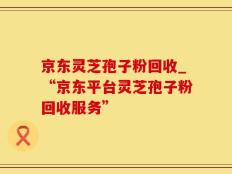京东灵芝孢子粉回收_“京东平台灵芝孢子粉回收服务”